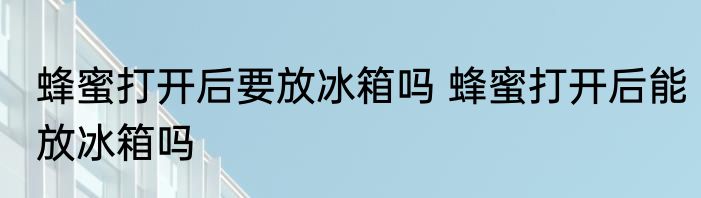 蜂蜜打开后要放冰箱吗 蜂蜜打开后能放冰箱吗
