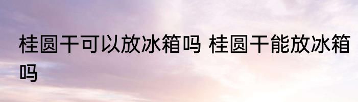桂圆干可以放冰箱吗 桂圆干能放冰箱吗