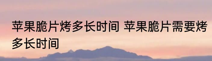 苹果脆片烤多长时间 苹果脆片需要烤多长时间