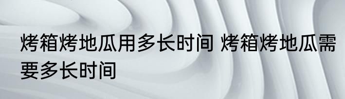 烤箱烤地瓜用多长时间 烤箱烤地瓜需要多长时间