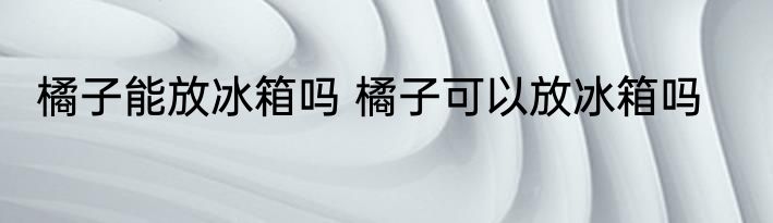 橘子能放冰箱吗 橘子可以放冰箱吗
