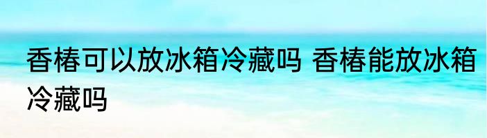 香椿可以放冰箱冷藏吗 香椿能放冰箱冷藏吗