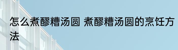 怎么煮醪糟汤圆 煮醪糟汤圆的烹饪方法
