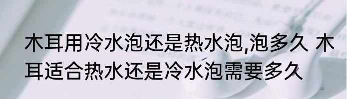 木耳用冷水泡还是热水泡,泡多久 木耳适合热水还是冷水泡需要多久