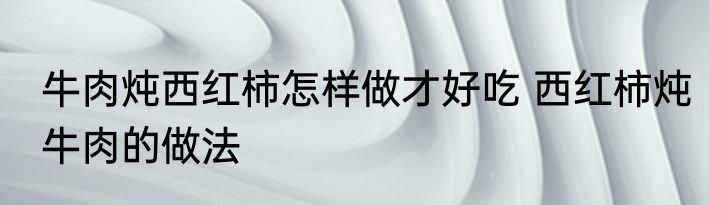 牛肉炖西红柿怎样做才好吃 西红柿炖牛肉的做法