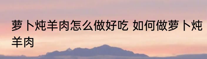 萝卜炖羊肉怎么做好吃 如何做萝卜炖羊肉