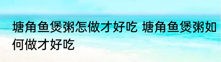 塘角鱼煲粥怎做才好吃 塘角鱼煲粥如何做才好吃