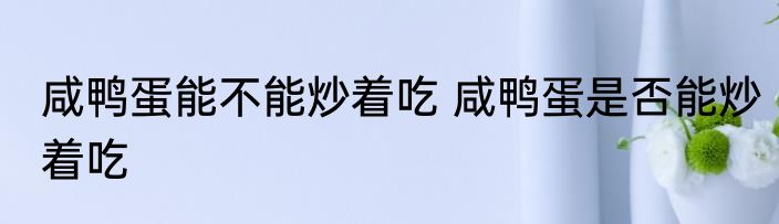 咸鸭蛋能不能炒着吃 咸鸭蛋是否能炒着吃