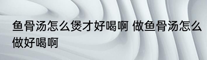 鱼骨汤怎么煲才好喝啊 做鱼骨汤怎么做好喝啊