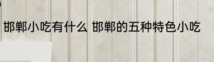 邯郸小吃有什么 邯郸的五种特色小吃