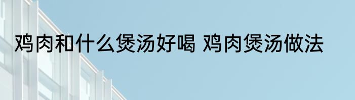 鸡肉和什么煲汤好喝 鸡肉煲汤做法