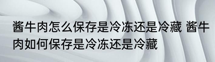 酱牛肉怎么保存是冷冻还是冷藏 酱牛肉如何保存是冷冻还是冷藏