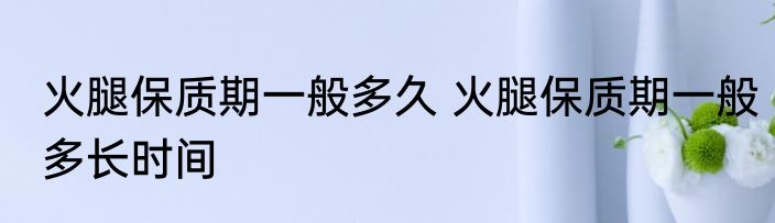 火腿保质期一般多久 火腿保质期一般多长时间