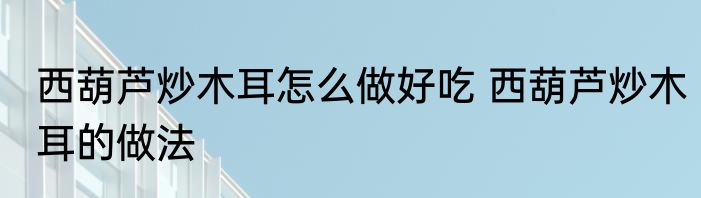 西葫芦炒木耳怎么做好吃 西葫芦炒木耳的做法