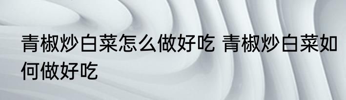青椒炒白菜怎么做好吃 青椒炒白菜如何做好吃