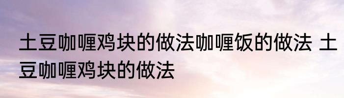 土豆咖喱鸡块的做法咖喱饭的做法 土豆咖喱鸡块的做法