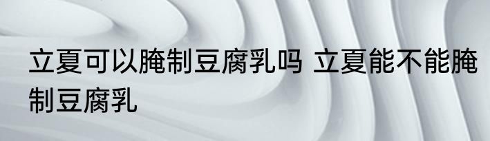立夏可以腌制豆腐乳吗 立夏能不能腌制豆腐乳
