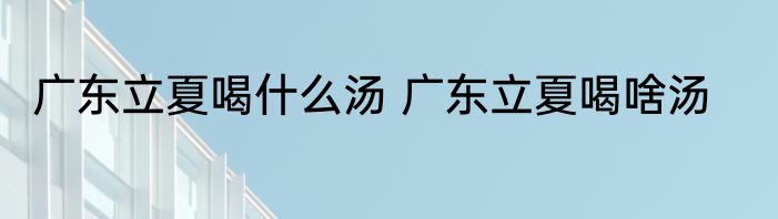 广东立夏喝什么汤 广东立夏喝啥汤
