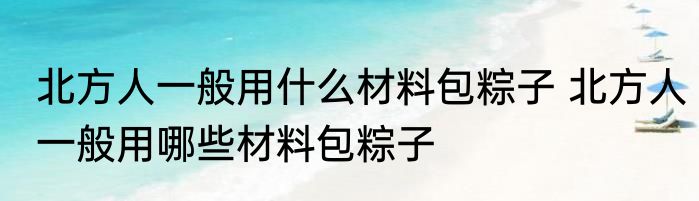 北方人一般用什么材料包粽子 北方人一般用哪些材料包粽子