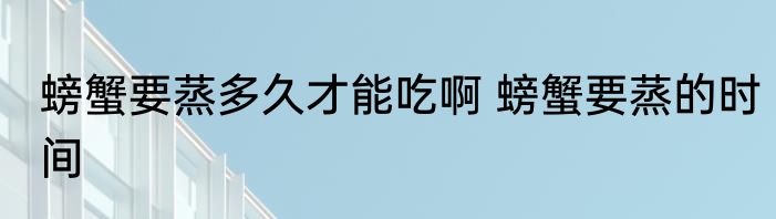 螃蟹要蒸多久才能吃啊 螃蟹要蒸的时间