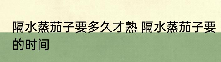 隔水蒸茄子要多久才熟 隔水蒸茄子要的时间