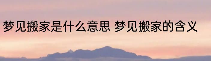 梦见搬家是什么意思 梦见搬家的含义