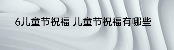 6儿童节祝福 儿童节祝福有哪些