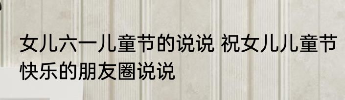女儿六一儿童节的说说 祝女儿儿童节快乐的朋友圈说说