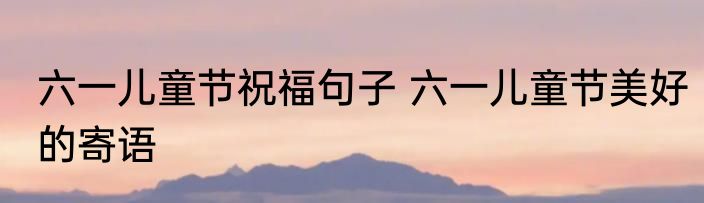 六一儿童节祝福句子 六一儿童节美好的寄语