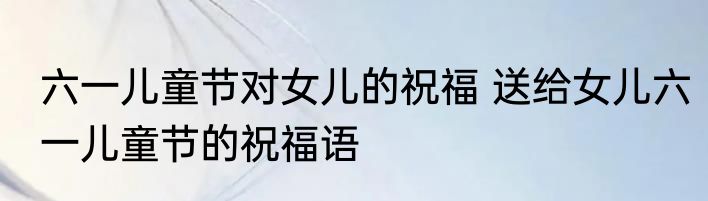 六一儿童节对女儿的祝福 送给女儿六一儿童节的祝福语