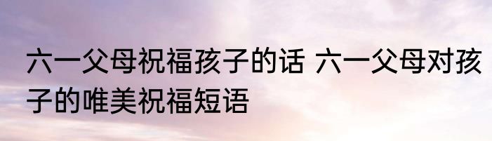 六一父母祝福孩子的话 六一父母对孩子的唯美祝福短语