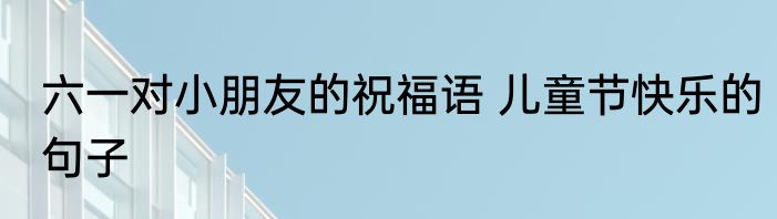 六一对小朋友的祝福语 儿童节快乐的句子