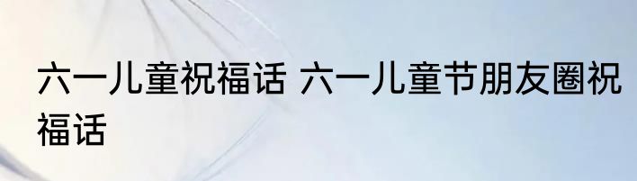 六一儿童祝福话 六一儿童节朋友圈祝福话