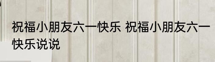 祝福小朋友六一快乐 祝福小朋友六一快乐说说