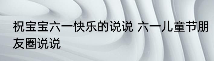 祝宝宝六一快乐的说说 六一儿童节朋友圈说说
