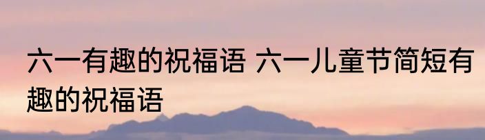 六一有趣的祝福语 六一儿童节简短有趣的祝福语