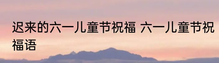 迟来的六一儿童节祝福 六一儿童节祝福语