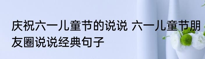 庆祝六一儿童节的说说 六一儿童节朋友圈说说经典句子