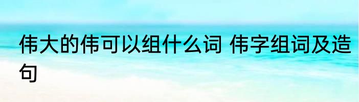 伟大的伟可以组什么词 伟字组词及造句