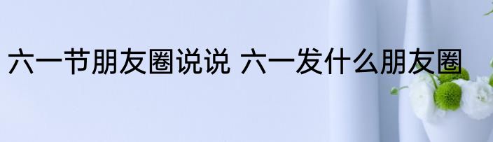 六一节朋友圈说说 六一发什么朋友圈