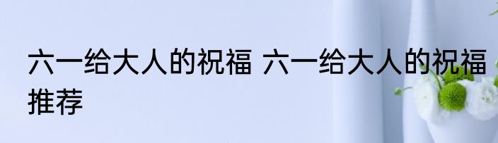 六一给大人的祝福 六一给大人的祝福推荐