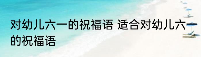 对幼儿六一的祝福语 适合对幼儿六一的祝福语