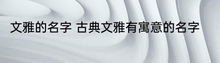 文雅的名字 古典文雅有寓意的名字