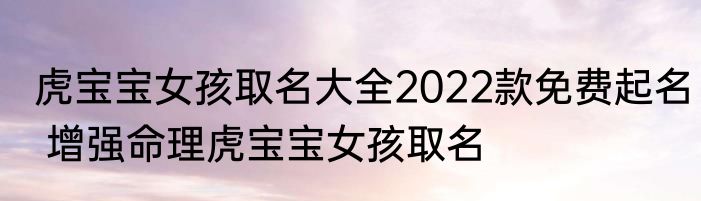 虎宝宝女孩取名大全2022款免费起名 增强命理虎宝宝女孩取名