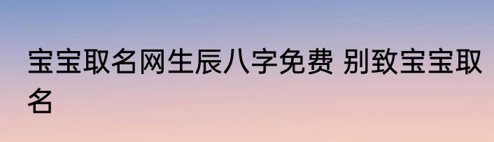 宝宝取名网生辰八字免费 别致宝宝取名