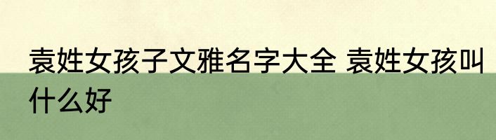 袁姓女孩子文雅名字大全 袁姓女孩叫什么好