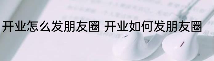 开业怎么发朋友圈 开业如何发朋友圈