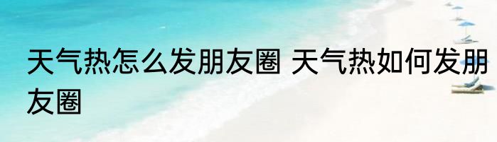 天气热怎么发朋友圈 天气热如何发朋友圈