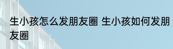 生小孩怎么发朋友圈 生小孩如何发朋友圈