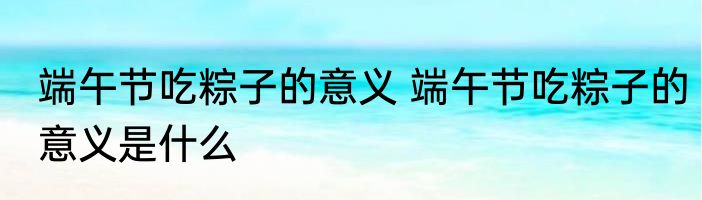 端午节吃粽子的意义 端午节吃粽子的意义是什么